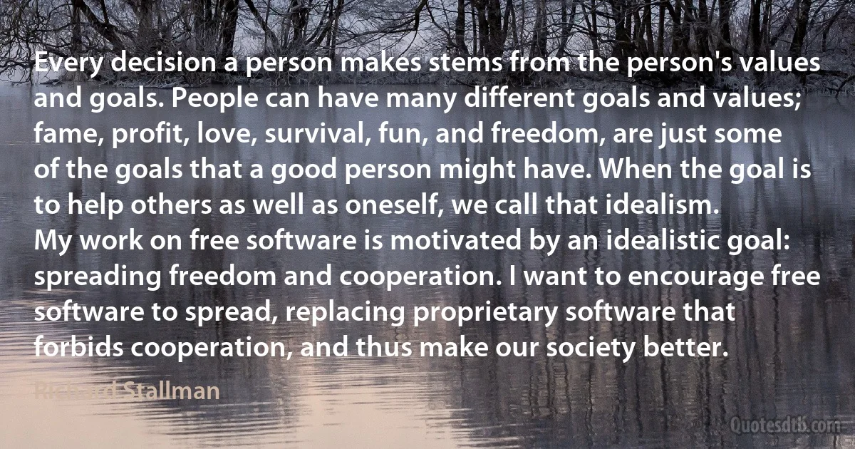 Every decision a person makes stems from the person's values and goals. People can have many different goals and values; fame, profit, love, survival, fun, and freedom, are just some of the goals that a good person might have. When the goal is to help others as well as oneself, we call that idealism.
My work on free software is motivated by an idealistic goal: spreading freedom and cooperation. I want to encourage free software to spread, replacing proprietary software that forbids cooperation, and thus make our society better. (Richard Stallman)