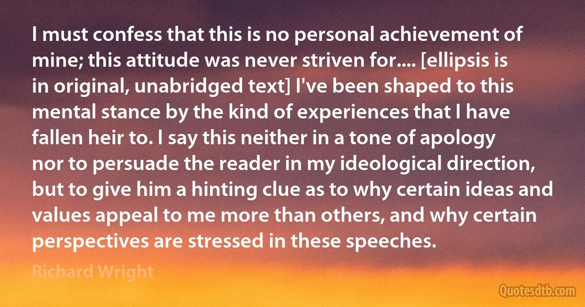 I must confess that this is no personal achievement of mine; this attitude was never striven for.... [ellipsis is in original, unabridged text] I've been shaped to this mental stance by the kind of experiences that I have fallen heir to. I say this neither in a tone of apology nor to persuade the reader in my ideological direction, but to give him a hinting clue as to why certain ideas and values appeal to me more than others, and why certain perspectives are stressed in these speeches. (Richard Wright)