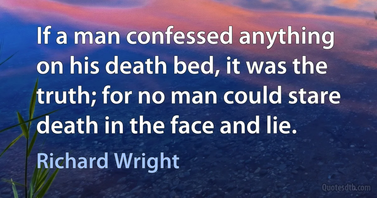 If a man confessed anything on his death bed, it was the truth; for no man could stare death in the face and lie. (Richard Wright)