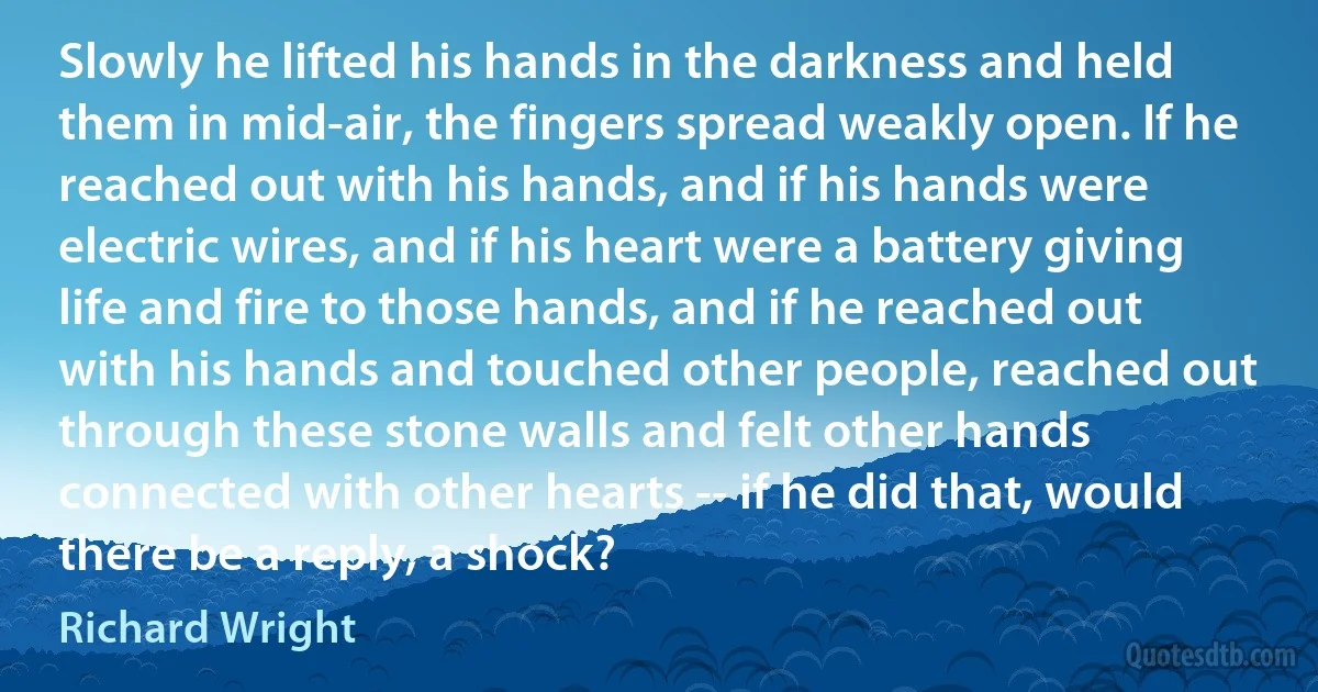 Slowly he lifted his hands in the darkness and held them in mid-air, the fingers spread weakly open. If he reached out with his hands, and if his hands were electric wires, and if his heart were a battery giving life and fire to those hands, and if he reached out with his hands and touched other people, reached out through these stone walls and felt other hands connected with other hearts -- if he did that, would there be a reply, a shock? (Richard Wright)