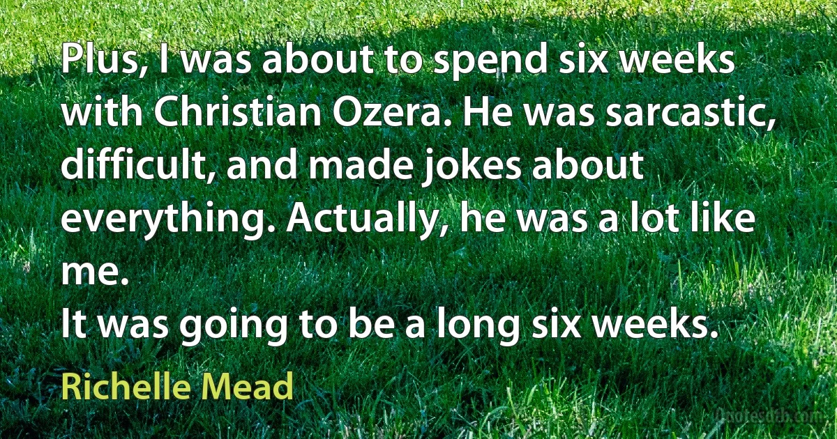 Plus, I was about to spend six weeks with Christian Ozera. He was sarcastic, difficult, and made jokes about everything. Actually, he was a lot like me.
It was going to be a long six weeks. (Richelle Mead)