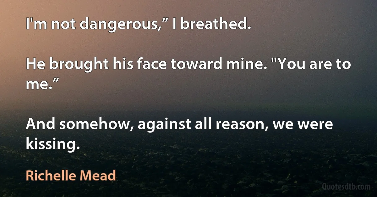 I'm not dangerous,” I breathed.

He brought his face toward mine. "You are to me.”

And somehow, against all reason, we were kissing. (Richelle Mead)