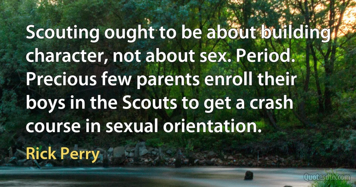 Scouting ought to be about building character, not about sex. Period. Precious few parents enroll their boys in the Scouts to get a crash course in sexual orientation. (Rick Perry)