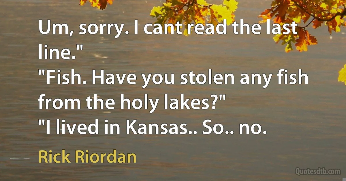 Um, sorry. I cant read the last line."
"Fish. Have you stolen any fish from the holy lakes?"
"I lived in Kansas.. So.. no. (Rick Riordan)