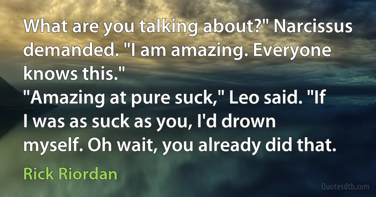 What are you talking about?" Narcissus demanded. "I am amazing. Everyone knows this."
"Amazing at pure suck," Leo said. "If I was as suck as you, I'd drown myself. Oh wait, you already did that. (Rick Riordan)