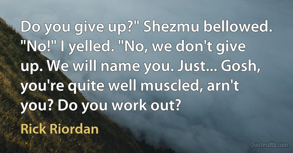 Do you give up?" Shezmu bellowed.
"No!" I yelled. "No, we don't give up. We will name you. Just... Gosh, you're quite well muscled, arn't you? Do you work out? (Rick Riordan)