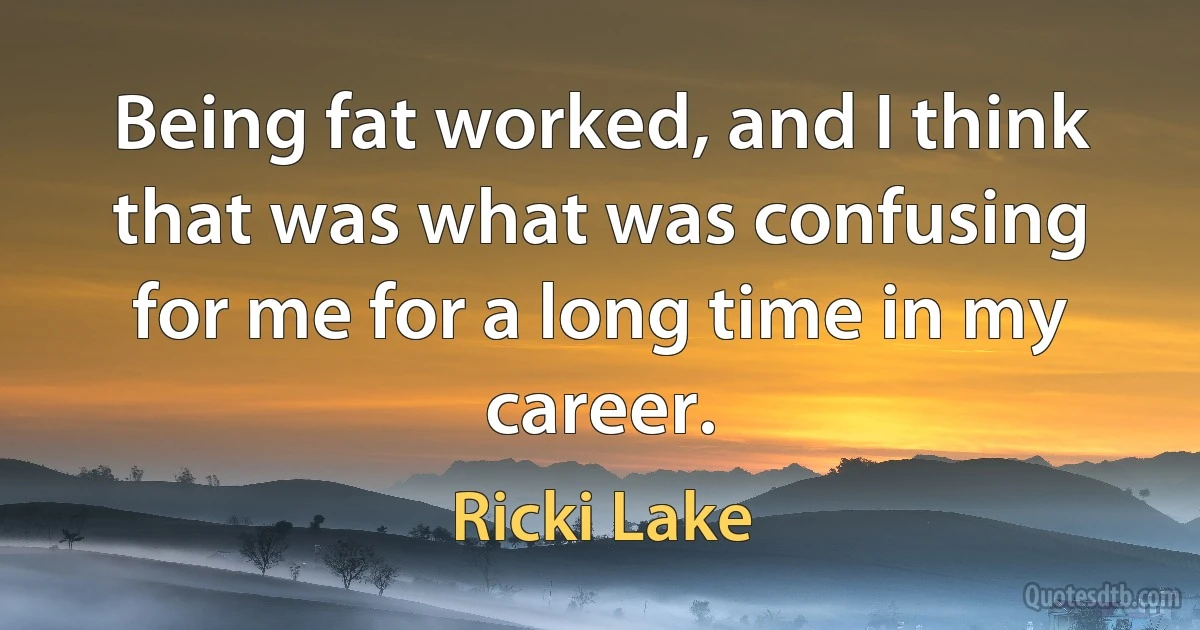 Being fat worked, and I think that was what was confusing for me for a long time in my career. (Ricki Lake)