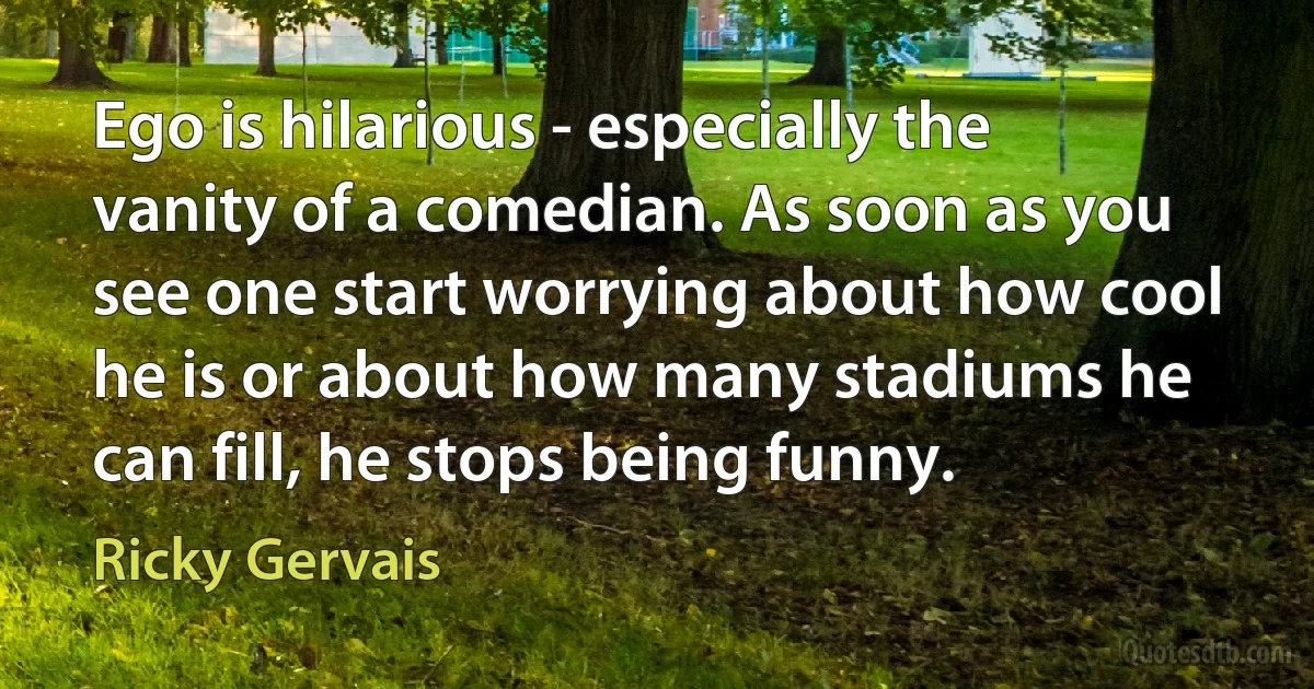 Ego is hilarious - especially the vanity of a comedian. As soon as you see one start worrying about how cool he is or about how many stadiums he can fill, he stops being funny. (Ricky Gervais)