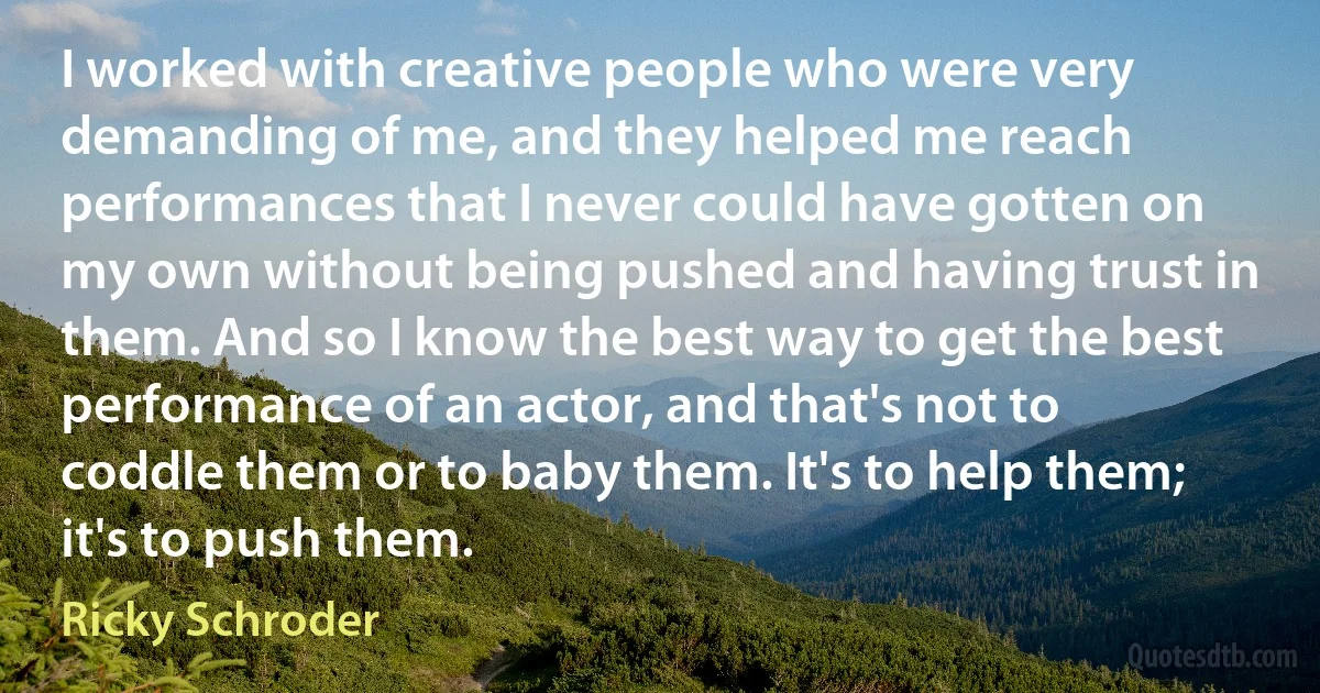 I worked with creative people who were very demanding of me, and they helped me reach performances that I never could have gotten on my own without being pushed and having trust in them. And so I know the best way to get the best performance of an actor, and that's not to coddle them or to baby them. It's to help them; it's to push them. (Ricky Schroder)