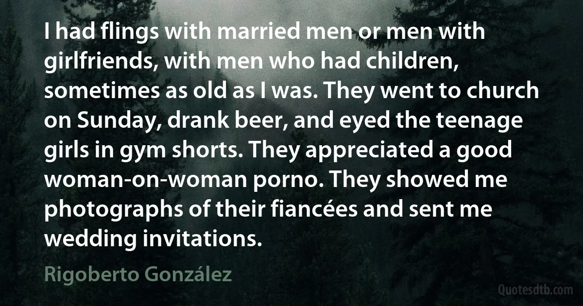 I had flings with married men or men with girlfriends, with men who had children, sometimes as old as I was. They went to church on Sunday, drank beer, and eyed the teenage girls in gym shorts. They appreciated a good woman-on-woman porno. They showed me photographs of their fiancées and sent me wedding invitations. (Rigoberto González)