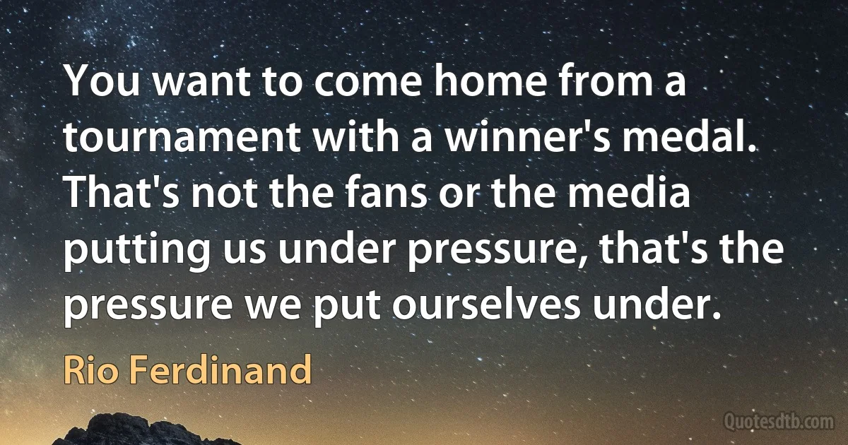 You want to come home from a tournament with a winner's medal. That's not the fans or the media putting us under pressure, that's the pressure we put ourselves under. (Rio Ferdinand)