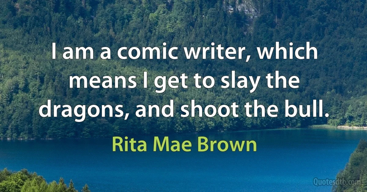 I am a comic writer, which means I get to slay the dragons, and shoot the bull. (Rita Mae Brown)