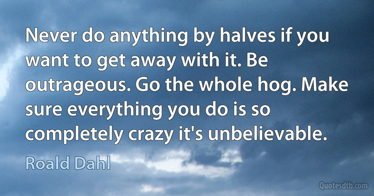 Never do anything by halves if you want to get away with it. Be outrageous. Go the whole hog. Make sure everything you do is so completely crazy it's unbelievable. (Roald Dahl)