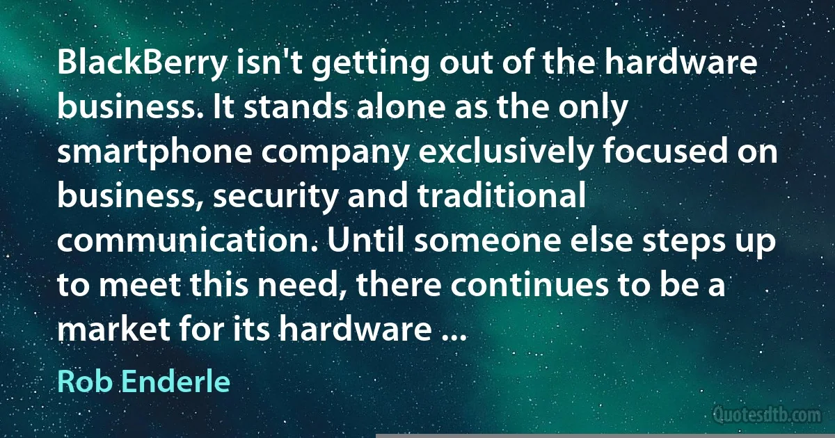 BlackBerry isn't getting out of the hardware business. It stands alone as the only smartphone company exclusively focused on business, security and traditional communication. Until someone else steps up to meet this need, there continues to be a market for its hardware ... (Rob Enderle)