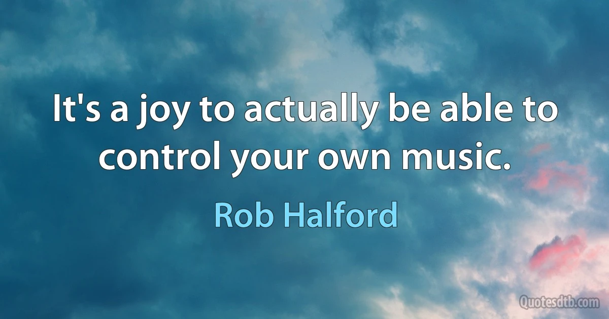 It's a joy to actually be able to control your own music. (Rob Halford)