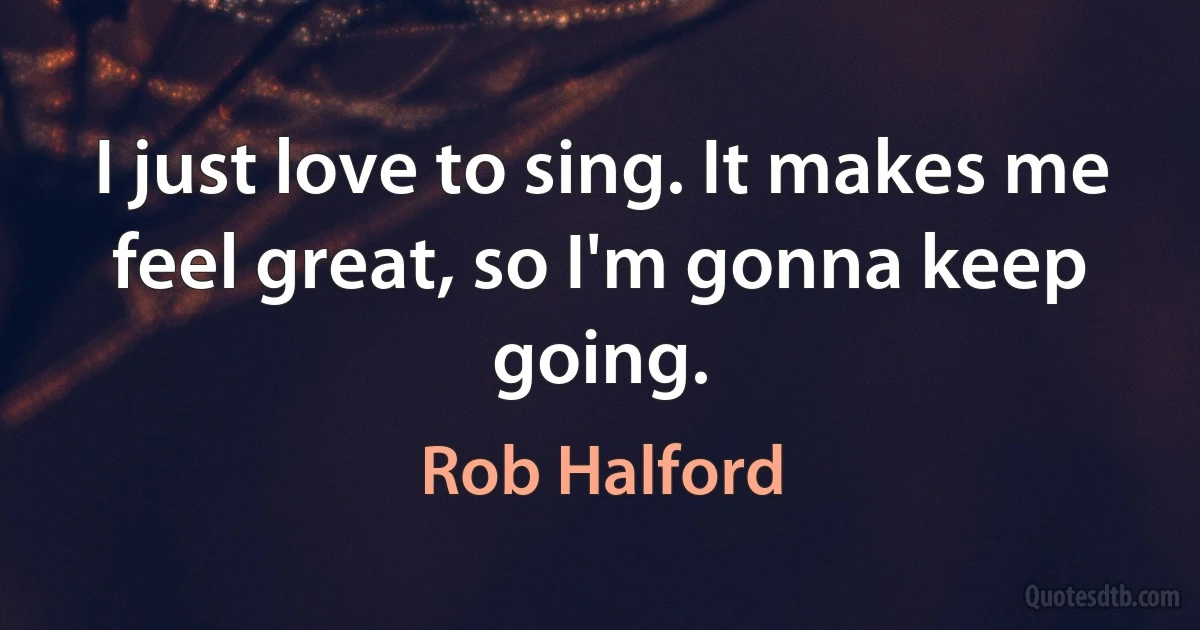 I just love to sing. It makes me feel great, so I'm gonna keep going. (Rob Halford)