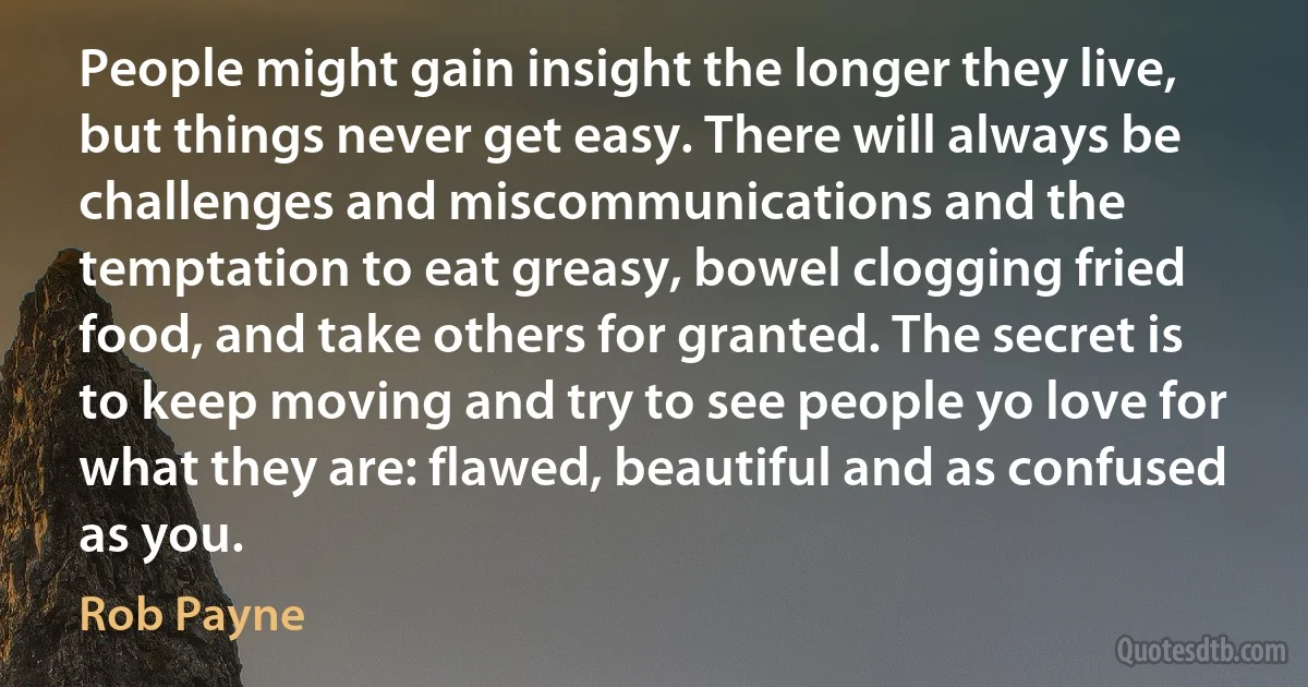 People might gain insight the longer they live, but things never get easy. There will always be challenges and miscommunications and the temptation to eat greasy, bowel clogging fried food, and take others for granted. The secret is to keep moving and try to see people yo love for what they are: flawed, beautiful and as confused as you. (Rob Payne)