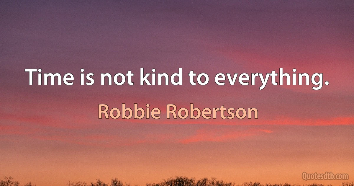 Time is not kind to everything. (Robbie Robertson)