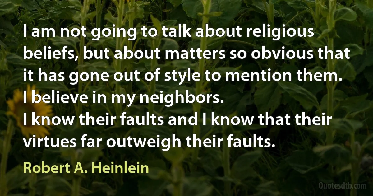 I am not going to talk about religious beliefs, but about matters so obvious that it has gone out of style to mention them.
I believe in my neighbors.
I know their faults and I know that their virtues far outweigh their faults. (Robert A. Heinlein)