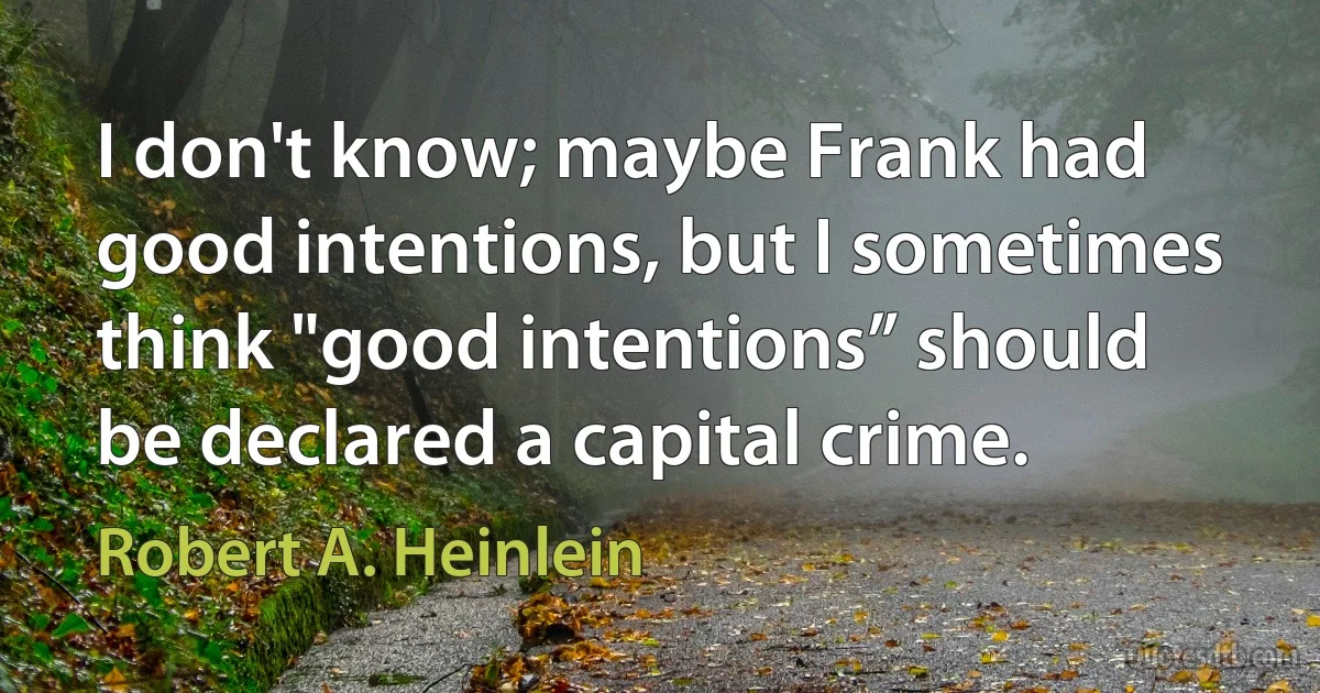 I don't know; maybe Frank had good intentions, but I sometimes think "good intentions” should be declared a capital crime. (Robert A. Heinlein)