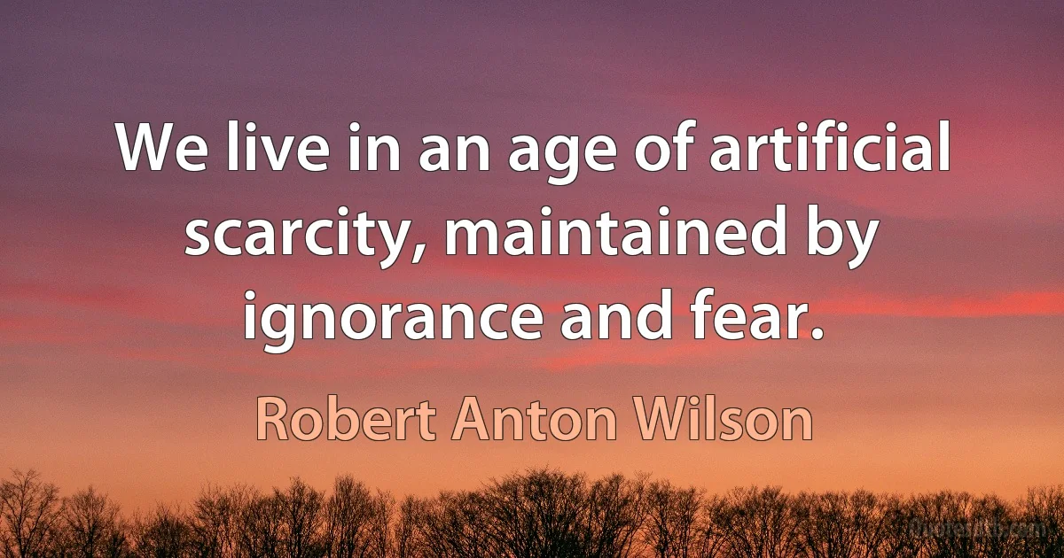 We live in an age of artificial scarcity, maintained by ignorance and fear. (Robert Anton Wilson)