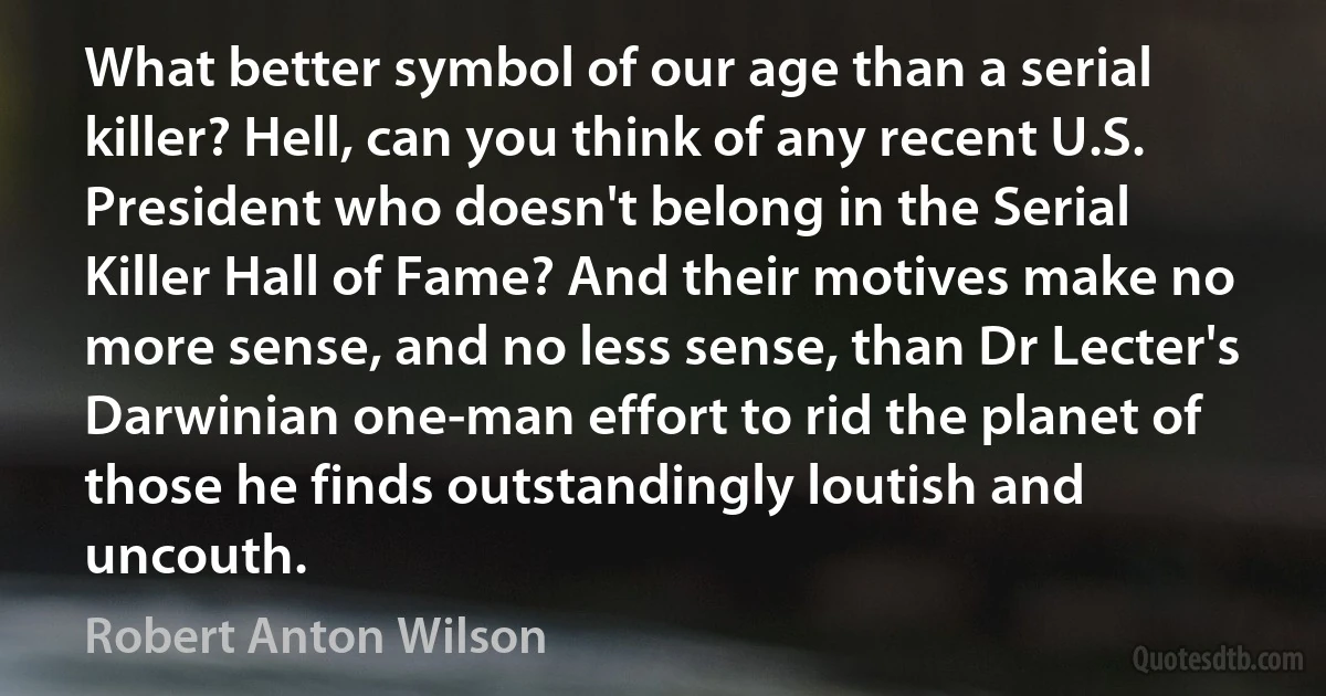 What better symbol of our age than a serial killer? Hell, can you think of any recent U.S. President who doesn't belong in the Serial Killer Hall of Fame? And their motives make no more sense, and no less sense, than Dr Lecter's Darwinian one-man effort to rid the planet of those he finds outstandingly loutish and uncouth. (Robert Anton Wilson)