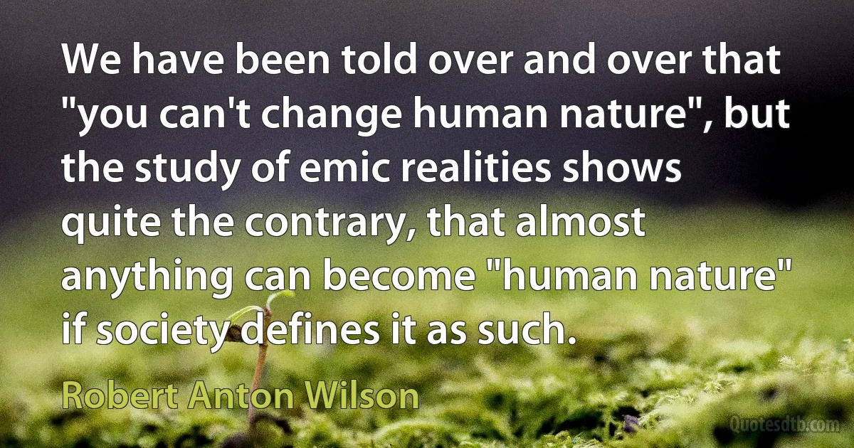 We have been told over and over that "you can't change human nature", but the study of emic realities shows quite the contrary, that almost anything can become "human nature" if society defines it as such. (Robert Anton Wilson)