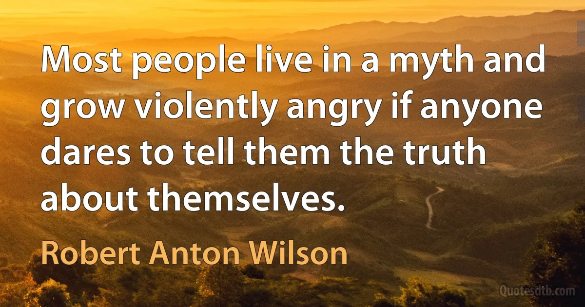 Most people live in a myth and grow violently angry if anyone dares to tell them the truth about themselves. (Robert Anton Wilson)