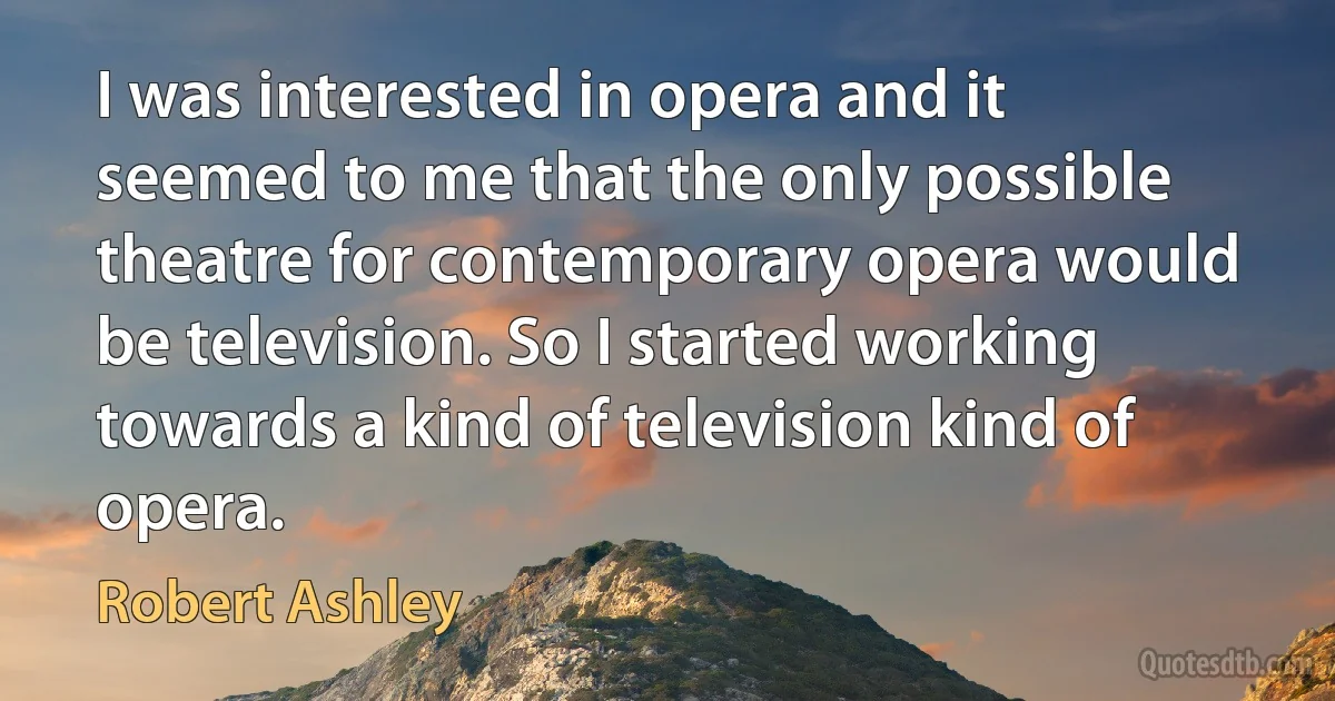 I was interested in opera and it seemed to me that the only possible theatre for contemporary opera would be television. So I started working towards a kind of television kind of opera. (Robert Ashley)