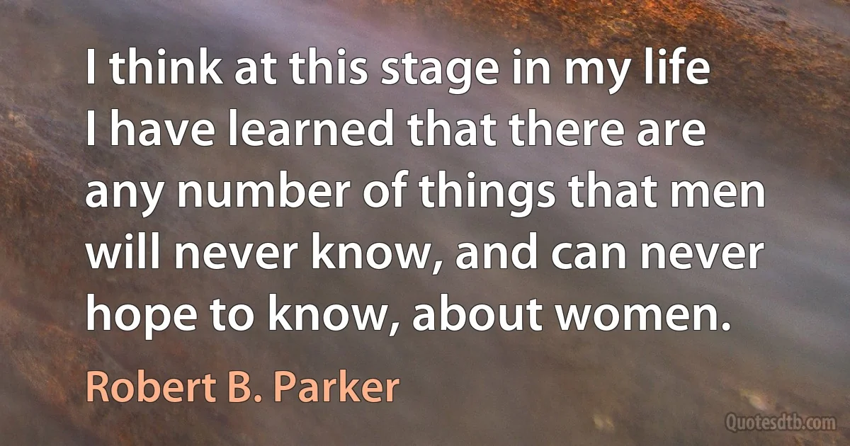 I think at this stage in my life I have learned that there are any number of things that men will never know, and can never hope to know, about women. (Robert B. Parker)