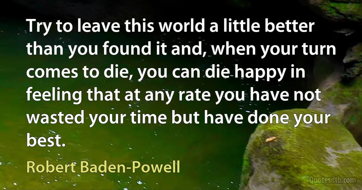 Try to leave this world a little better than you found it and, when your turn comes to die, you can die happy in feeling that at any rate you have not wasted your time but have done your best. (Robert Baden-Powell)