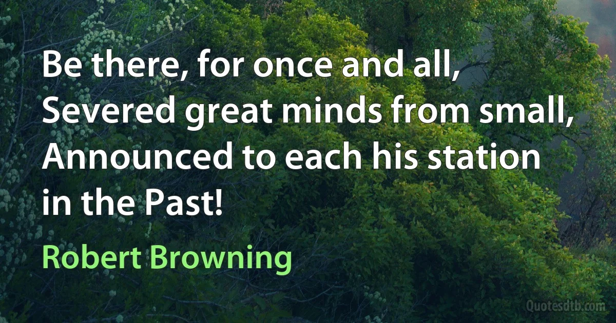 Be there, for once and all,
Severed great minds from small,
Announced to each his station in the Past! (Robert Browning)