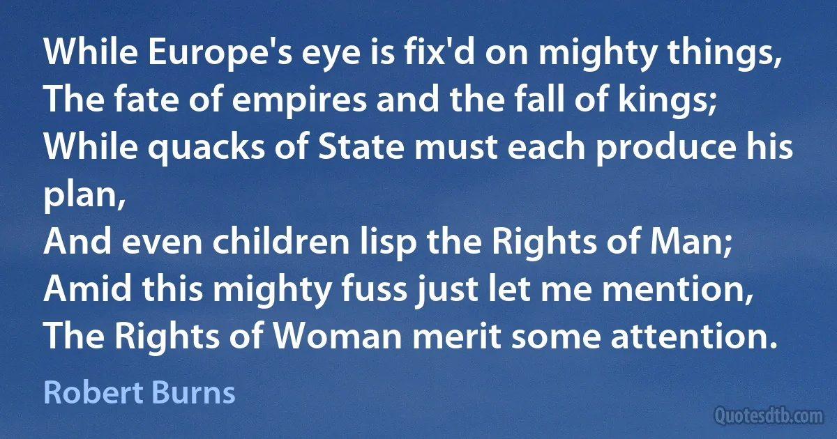 While Europe's eye is fix'd on mighty things,
The fate of empires and the fall of kings;
While quacks of State must each produce his plan,
And even children lisp the Rights of Man;
Amid this mighty fuss just let me mention,
The Rights of Woman merit some attention. (Robert Burns)