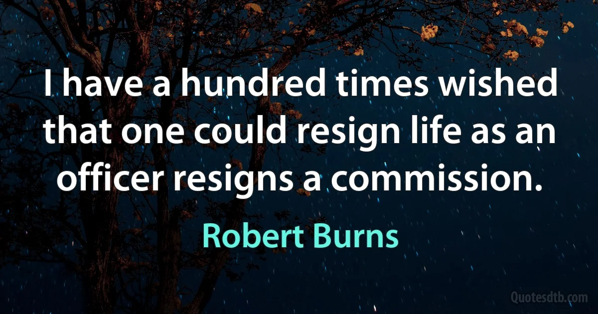 I have a hundred times wished that one could resign life as an officer resigns a commission. (Robert Burns)