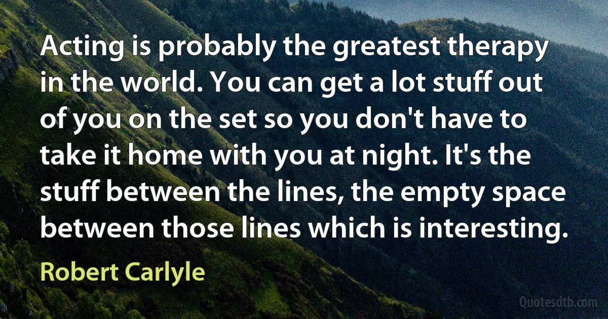 Acting is probably the greatest therapy in the world. You can get a lot stuff out of you on the set so you don't have to take it home with you at night. It's the stuff between the lines, the empty space between those lines which is interesting. (Robert Carlyle)