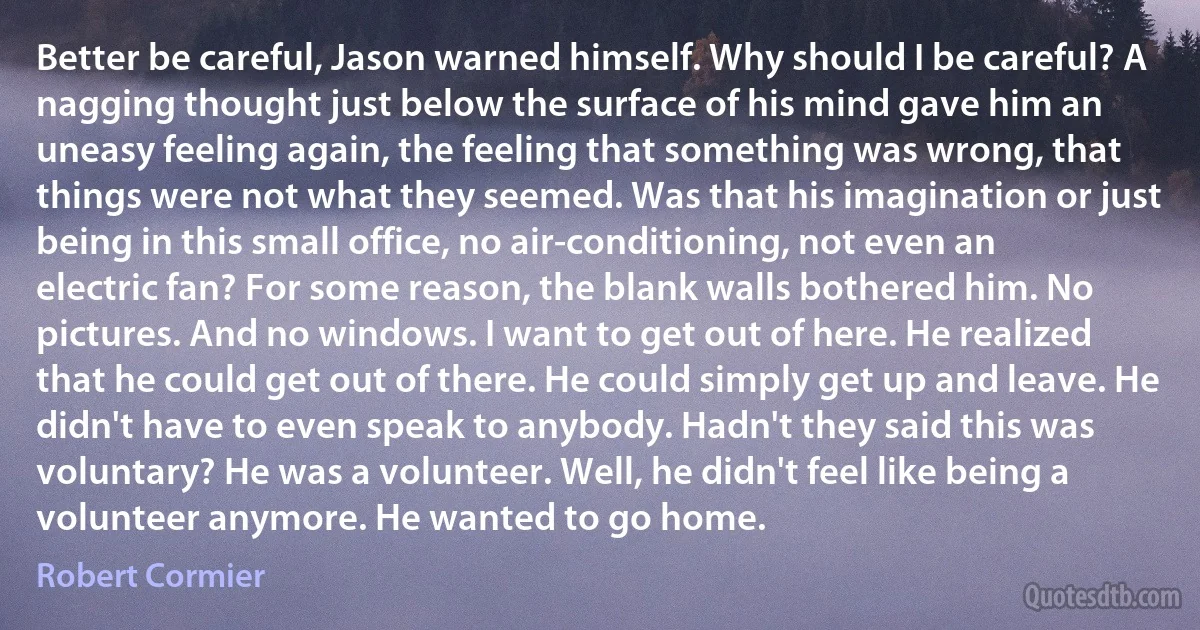 Better be careful, Jason warned himself. Why should I be careful? A nagging thought just below the surface of his mind gave him an uneasy feeling again, the feeling that something was wrong, that things were not what they seemed. Was that his imagination or just being in this small office, no air-conditioning, not even an electric fan? For some reason, the blank walls bothered him. No pictures. And no windows. I want to get out of here. He realized that he could get out of there. He could simply get up and leave. He didn't have to even speak to anybody. Hadn't they said this was voluntary? He was a volunteer. Well, he didn't feel like being a volunteer anymore. He wanted to go home. (Robert Cormier)