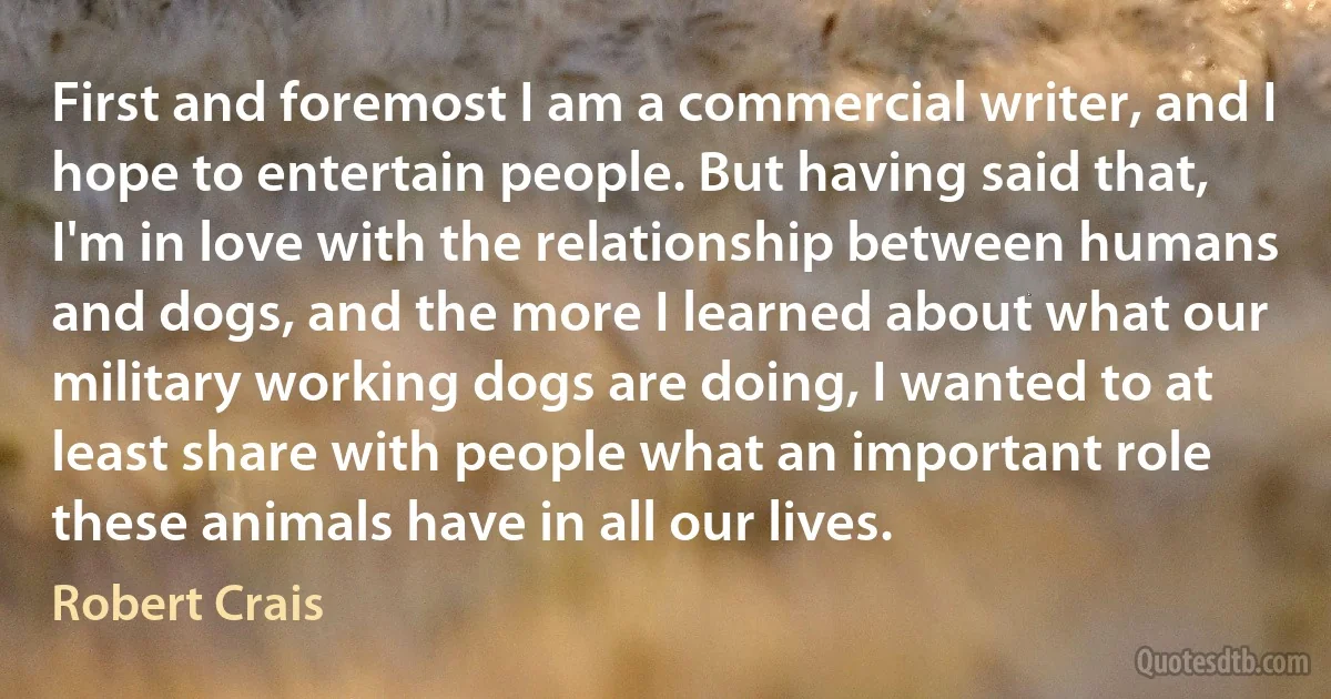 First and foremost I am a commercial writer, and I hope to entertain people. But having said that, I'm in love with the relationship between humans and dogs, and the more I learned about what our military working dogs are doing, I wanted to at least share with people what an important role these animals have in all our lives. (Robert Crais)