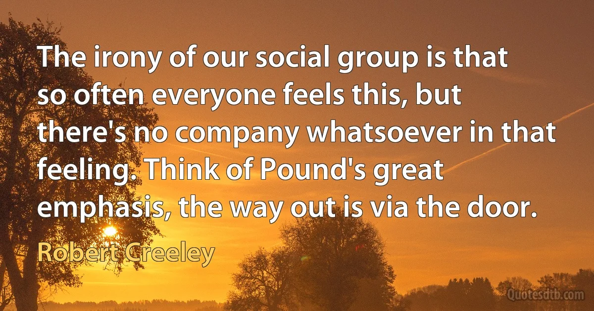 The irony of our social group is that so often everyone feels this, but there's no company whatsoever in that feeling. Think of Pound's great emphasis, the way out is via the door. (Robert Creeley)