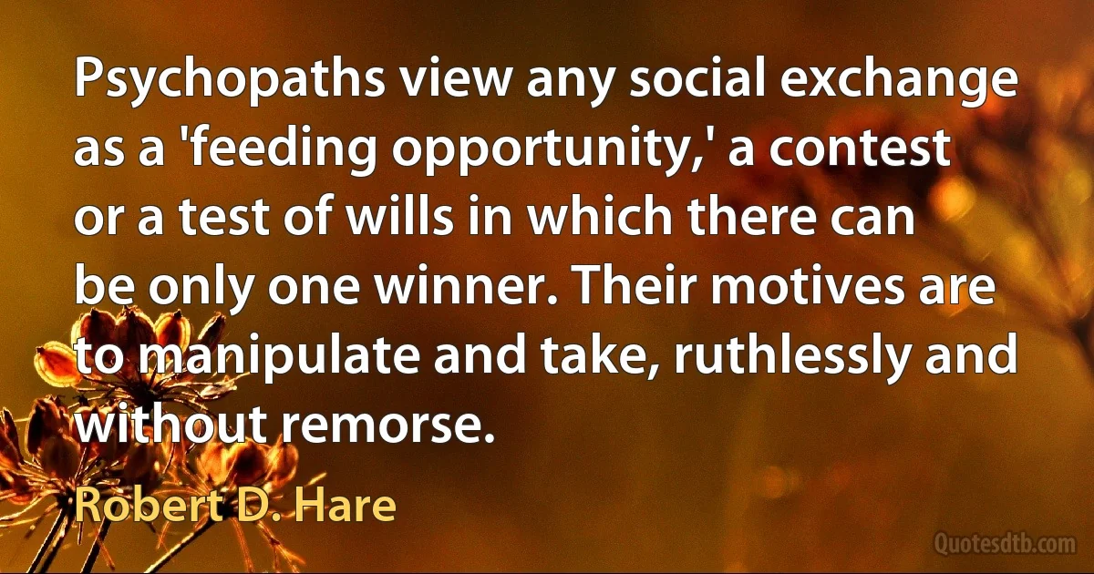 Psychopaths view any social exchange as a 'feeding opportunity,' a contest or a test of wills in which there can be only one winner. Their motives are to manipulate and take, ruthlessly and without remorse. (Robert D. Hare)