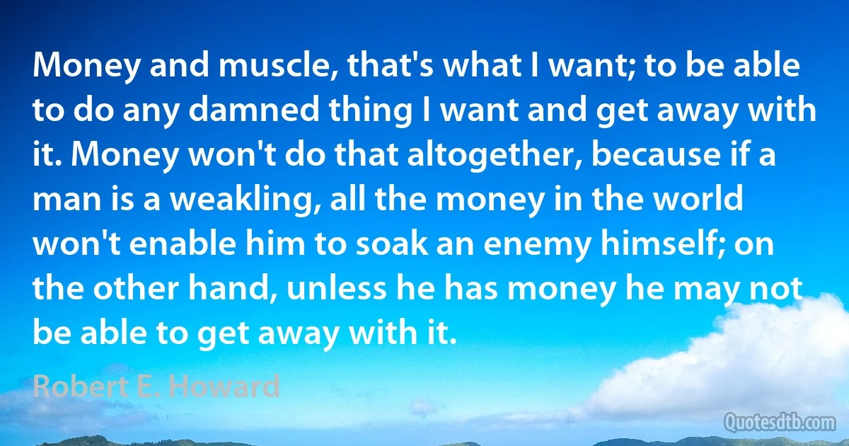 Money and muscle, that's what I want; to be able to do any damned thing I want and get away with it. Money won't do that altogether, because if a man is a weakling, all the money in the world won't enable him to soak an enemy himself; on the other hand, unless he has money he may not be able to get away with it. (Robert E. Howard)