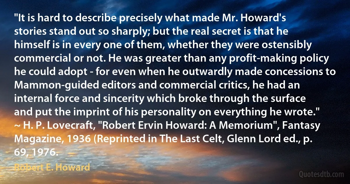 "It is hard to describe precisely what made Mr. Howard's stories stand out so sharply; but the real secret is that he himself is in every one of them, whether they were ostensibly commercial or not. He was greater than any profit-making policy he could adopt - for even when he outwardly made concessions to Mammon-guided editors and commercial critics, he had an internal force and sincerity which broke through the surface and put the imprint of his personality on everything he wrote." ~ H. P. Lovecraft, "Robert Ervin Howard: A Memorium", Fantasy Magazine, 1936 (Reprinted in The Last Celt, Glenn Lord ed., p. 69, 1976. (Robert E. Howard)