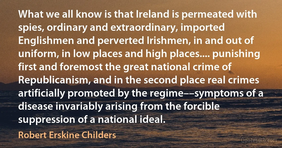 What we all know is that Ireland is permeated with spies, ordinary and extraordinary, imported Englishmen and perverted Irishmen, in and out of uniform, in low places and high places.... punishing first and foremost the great national crime of Republicanism, and in the second place real crimes artificially promoted by the regime––symptoms of a disease invariably arising from the forcible suppression of a national ideal. (Robert Erskine Childers)