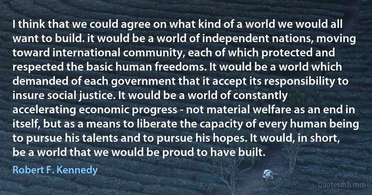 I think that we could agree on what kind of a world we would all want to build. it would be a world of independent nations, moving toward international community, each of which protected and respected the basic human freedoms. It would be a world which demanded of each government that it accept its responsibility to insure social justice. It would be a world of constantly accelerating economic progress - not material welfare as an end in itself, but as a means to liberate the capacity of every human being to pursue his talents and to pursue his hopes. It would, in short, be a world that we would be proud to have built. (Robert F. Kennedy)