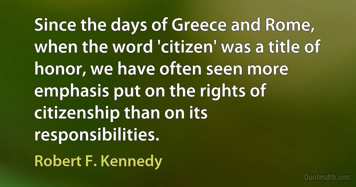 Since the days of Greece and Rome, when the word 'citizen' was a title of honor, we have often seen more emphasis put on the rights of citizenship than on its responsibilities. (Robert F. Kennedy)