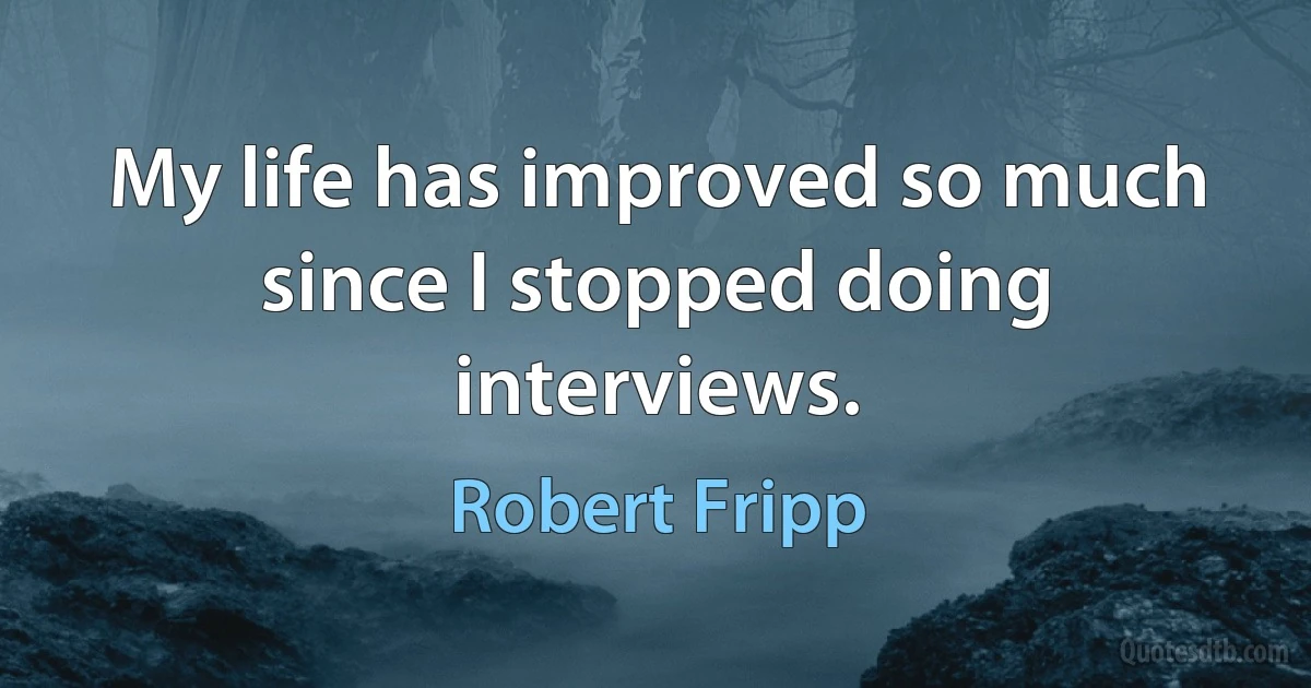 My life has improved so much since I stopped doing interviews. (Robert Fripp)