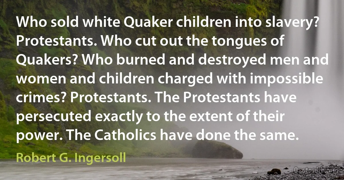 Who sold white Quaker children into slavery? Protestants. Who cut out the tongues of Quakers? Who burned and destroyed men and women and children charged with impossible crimes? Protestants. The Protestants have persecuted exactly to the extent of their power. The Catholics have done the same. (Robert G. Ingersoll)