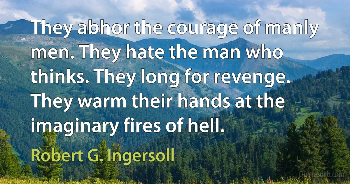 They abhor the courage of manly men. They hate the man who thinks. They long for revenge. They warm their hands at the imaginary fires of hell. (Robert G. Ingersoll)