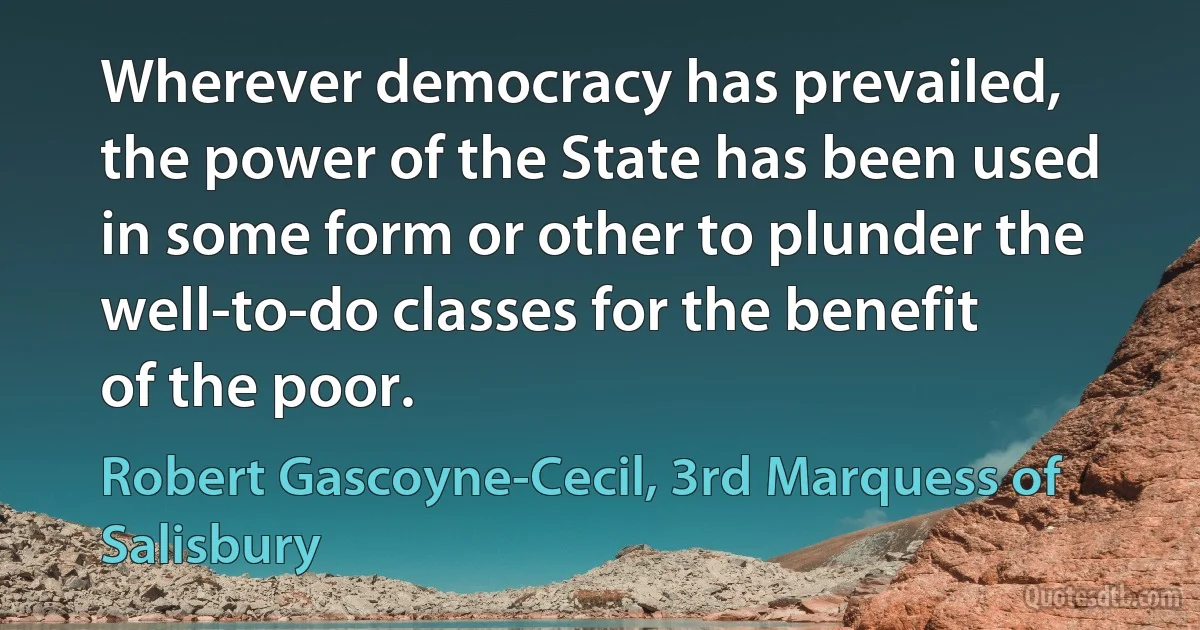 Wherever democracy has prevailed, the power of the State has been used in some form or other to plunder the well-to-do classes for the benefit of the poor. (Robert Gascoyne-Cecil, 3rd Marquess of Salisbury)