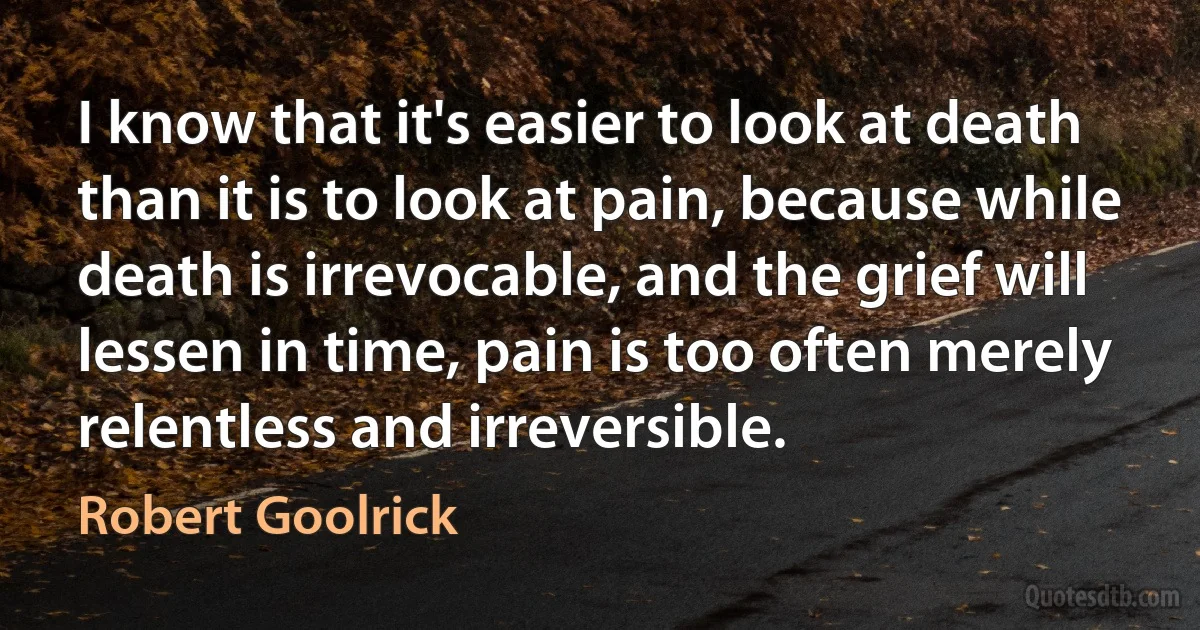 I know that it's easier to look at death than it is to look at pain, because while death is irrevocable, and the grief will lessen in time, pain is too often merely relentless and irreversible. (Robert Goolrick)