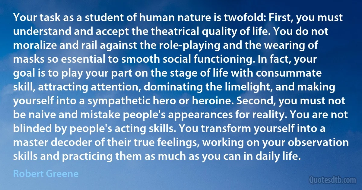 Your task as a student of human nature is twofold: First, you must understand and accept the theatrical quality of life. You do not moralize and rail against the role-playing and the wearing of masks so essential to smooth social functioning. In fact, your goal is to play your part on the stage of life with consummate skill, attracting attention, dominating the limelight, and making yourself into a sympathetic hero or heroine. Second, you must not be naive and mistake people's appearances for reality. You are not blinded by people's acting skills. You transform yourself into a master decoder of their true feelings, working on your observation skills and practicing them as much as you can in daily life. (Robert Greene)